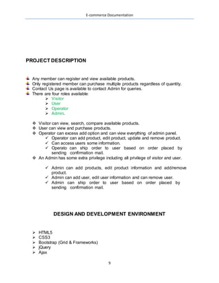 E-commerce Documentation
9
PROJECT DESCRIPTION
Any member can register and view available products.
Only registered member can purchase multiple products regardless of quantity.
Contact Us page is available to contact Admin for queries.
There are four roles available:
 Visitor
 User
 Operator
 Admin.
 Visitor can view, search, compare available products.
 User can view and purchase products.
 Operator can excess add option and can view everything of admin panel.
 Operator can add product, edit product, update and remove product.
 Can access users some information.
 Operato can ship order to user based on order placed by
sending confirmation mail.
 An Admin has some extra privilege including all privilege of visitor and user.
 Admin can add products, edit product information and add/remove
product.
 Admin can add user, edit user information and can remove user.
 Admin can ship order to user based on order placed by
sending confirmation mail.
DESIGN AND DEVELOPMENT ENVIRONMENT
 HTML5
 CSS3
 Bootstrap (Grid & Frameworks)
 jQuery
 Ajax
 