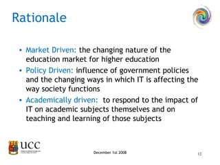 Market Driven:  the changing nature of the education market for higher education Policy Driven:  influence of government policies and the changing ways in which IT is affecting the way society functions Academically driven:  to respond to the impact of IT on academic subjects themselves and on teaching and learning of those subjects Rationale December 1st 2008 