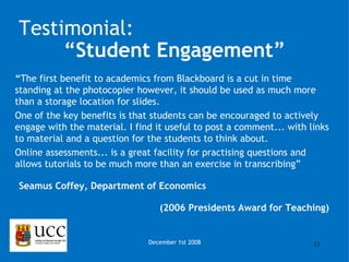 “ The first benefit to academics from Blackboard is a cut in time standing at the photocopier however, it should be used as much more than a storage location for slides.  One of the key benefits is that students can be encouraged to actively engage with the material. I find it useful to post a comment... with links to material and a question for the students to think about. Online assessments... is a great facility for practising questions and allows tutorials to be much more than an exercise in transcribing” Seamus Coffey, Department of Economics (2006 Presidents Award for Teaching) December 1st 2008 Testimonial: “ Student Engagement” 