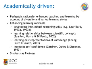 Pedagogic rationale: enhances teaching and learning by account of diversity and varied learning styles Enhancing learning rationale  developing intellectual reasoning skills (e.g. Laurillard, 1993a, 1993b)  learning relationships between scientific concepts (Scanlon, Morris & Di Paolo, 2002)  learning new representations of knowledge (Cheng, Lowe & Scaife, 2001) increases self-confidence (Gardner, Dukes & Discenza, 1993) Students as Partners Academically driven: December 1st 2008 