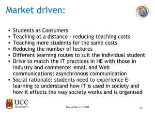 Students as Consumers Teaching at a distance - reducing teaching costs Teaching more students for the same costs Reducing the number of lectures Different learning routes to suit the individual student Drive to match the IT practices in HE with those in industry and commerce: email and Web communications; asynchronous communication Social rationale: students need to experience E-learning to understand how IT is used in society and how it effects the way society works and is organised December 1st 2008 Market driven: 