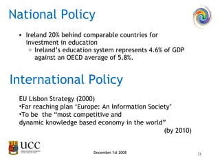 National Policy December 1st 2008 Ireland 20% behind comparable countries for investment in education Ireland’s education system represents 4.6% of GDP against an OECD average of 5.8%.  International Policy EU Lisbon Strategy (2000)  Far reaching plan ‘Europe: An Information Society’  To be  the “most competitive and dynamic knowledge based economy in the world”  (by 2010) 