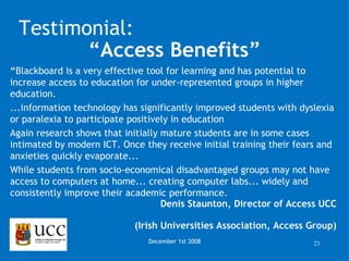 “ Blackboard is a very effective tool for learning and has potential to increase access to education for under-represented groups in higher education.  ...information technology has significantly improved students with dyslexia or paralexia to participate positively in education  Again research shows that initially mature students are in some cases intimated by modern ICT. Once they receive initial training their fears and anxieties quickly evaporate... While students from socio-economical disadvantaged groups may not have access to computers at home... creating computer labs... widely and consistently improve their academic performance. Denis Staunton, Director of Access UCC (Irish Universities Association, Access Group) December 1st 2008 Testimonial: “ Access Benefits” 
