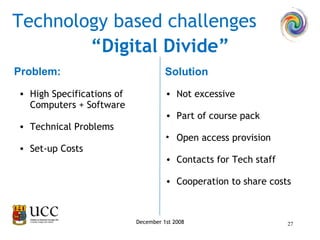 Problem: Technology based challenges High Specifications of Computers + Software Technical Problems Set-up Costs Not excessive Part of course pack  Open access provision Contacts for Tech staff Cooperation to share costs Solution “ Digital Divide” December 1st 2008 