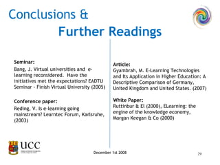 Seminar:   Bang, J. Virtual universities and  e-learning reconsidered.  Have the initiatives met the expectations? EADTU Seminar - Finish Virtual University (2005)   Conference paper: Reding, V. Is e-learning going mainstream? Learntec Forum, Karlsruhe, (2003)   Conclusions & December 1st 2008 Article: Gyambrah, M. E-Learning Technologies and Its Application in Higher Education: A Descriptive Comparison of Germany, United Kingdom and United States. (2007)   White Paper: Ruttinbur & El (2000), ELearning: the engine of the knowledge economy, Morgan Keegan & Co (2000)   Further Readings 