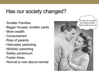 Has our society changed?
• Smaller Families
• Bigger houses; smaller yards
• More wealth
• Consumerism
• Role of parents
• Helicopter parenting
• Nihilistic parenting
• Safety paramount
• Faster times
• Normal is now above-normal
 