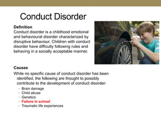 Conduct Disorder
Definition
Conduct disorder is a childhood emotional
and behavioural disorder characterized by
disruptive behaviour. Children with conduct
disorder have difficulty following rules and
behaving in a socially acceptable manner.



Causes
While no specific cause of conduct disorder has been
 identified, the following are thought to possibly
 contribute to the development of conduct disorder:
  •   Brain damage
  •   Child abuse
  •   Genetics
  •   Failure in school
  •   Traumatic life experiences
 