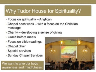 Why Tudor House for Spirituality?
  • Focus on spirituality – Anglican
  • Chapel each week – with a focus on the Christian
      message
  •   Charity – developing a sense of giving
  •   Grace before meals
  •   Focus on bible readings
  •   Chapel choir
  •   Special services
  •   Sunday Chapel Services

We want to give our boys
awareness and mindfulness
 