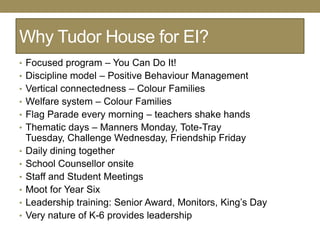 Why Tudor House for EI?
• Focused program – You Can Do It!
• Discipline model – Positive Behaviour Management
• Vertical connectedness – Colour Families
• Welfare system – Colour Families
• Flag Parade every morning – teachers shake hands
• Thematic days – Manners Monday, Tote-Tray
    Tuesday, Challenge Wednesday, Friendship Friday
•   Daily dining together
•   School Counsellor onsite
•   Staff and Student Meetings
•   Moot for Year Six
•   Leadership training: Senior Award, Monitors, King‘s Day
•   Very nature of K-6 provides leadership
 