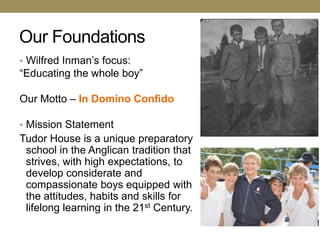 Our Foundations
• Wilfred Inman‘s focus:
―Educating the whole boy‖

Our Motto – In Domino Confido

• Mission Statement
Tudor House is a unique preparatory
 school in the Anglican tradition that
 strives, with high expectations, to
 develop considerate and
 compassionate boys equipped with
 the attitudes, habits and skills for
 lifelong learning in the 21st Century.
 