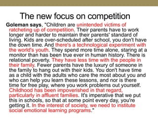 The new focus on competition
Goleman says, "Children are unintended victims of
 ratcheting up of competition. Their parents have to work
 longer and harder to maintain their parents' standard of
 living. Kids are over-scheduled after school, you don't have
 the down time. And there's a technological experiment with
 the world's youth. They spend more time alone, staring at a
 monitor than has been true ever in human history. There is
 relational poverty. They have less time with the people in
 their family. Fewer parents have the luxury of someone in
 the family to hang out with their kids. You don't have time
 as a child with the adults who care the most about you and
 who can help you learn these lessons, and nor is there
 time for free play, where you work problems out yourself.
 Childhood has been impoverished in that regard,
 particularly in affluent families. It's imperative that we put
 this in schools, so that at some point every day, you're
 getting it. In the interest of society, we need to institute
 social emotional learning programs."
 
