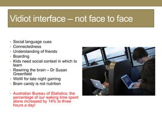 Vidiot interface – not face to face

• Social language cues
• Connectedness
• Understanding of friends
• Boarding
• Kids need social context in which to
  learn
• Rewiring the brain – Dr Susan
  Greenfield
• WoW for late night gaming
• Brain candy is not nutrition

• Australian Bureau of Statistics: the
    percentage of our waking time spent
    alone increased by 14% to three
    hours a day!
 