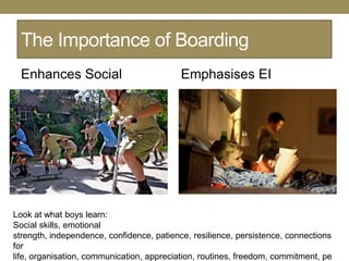 The Importance of Boarding
  Enhances Social                          Emphasises EI




Look at what boys learn:
Social skills, emotional
strength, independence, confidence, patience, resilience, persistence, connections
for
life, organisation, communication, appreciation, routines, freedom, commitment, pe
 