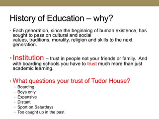 History of Education – why?
• Each generation, since the beginning of human existence, has
 sought to pass on cultural and social
 values, traditions, morality, religion and skills to the next
 generation.

• Institution   – trust in people not your friends or family. And
 with boarding schools you have to trust much more than just
 academic learning.

• What questions your trust of Tudor House?
  •   Boarding
  •   Boys only
  •   Expensive
  •   Distant
  •   Sport on Saturdays
  •   Too caught up in the past
 