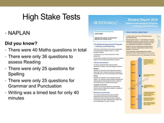 High Stake Tests
• NAPLAN

Did you know?
• There were 40 Maths questions in total
• There were only 36 questions to
  assess Reading
• There were only 25 questions for
  Spelling
• There were only 25 questions for
  Grammar and Punctuation
• Writing was a timed test for only 40
  minutes
 