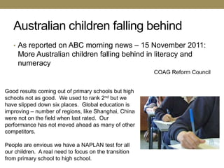 Australian children falling behind
   • As reported on ABC morning news – 15 November 2011:
     More Australian children falling behind in literacy and
     numeracy
                                                       COAG Reform Council


Good results coming out of primary schools but high
schools not as good. We used to rank 2nd but we
have slipped down six places. Global education is
improving – number of regions, like Shanghai, China
were not on the field when last rated. Our
performance has not moved ahead as many of other
competitors.

People are envious we have a NAPLAN test for all
our children. A real need to focus on the transition
from primary school to high school.
 