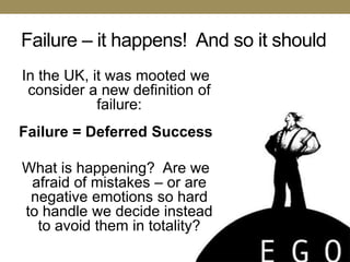 Failure – it happens! And so it should
In the UK, it was mooted we
 consider a new definition of
            failure:
Failure = Deferred Success

What is happening? Are we
 afraid of mistakes – or are
 negative emotions so hard
to handle we decide instead
  to avoid them in totality?
 