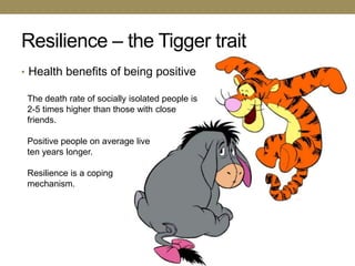 Resilience – the Tigger trait
• Health benefits of being positive

 The death rate of socially isolated people is
 2-5 times higher than those with close
 friends.

 Positive people on average live
 ten years longer.

 Resilience is a coping
 mechanism.
 