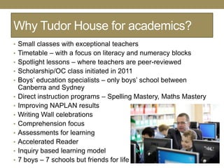 Why Tudor House for academics?
• Small classes with exceptional teachers
• Timetable – with a focus on literacy and numeracy blocks
• Spotlight lessons – where teachers are peer-reviewed
• Scholarship/OC class initiated in 2011
• Boys‘ education specialists – only boys‘ school between
    Canberra and Sydney
•   Direct instruction programs – Spelling Mastery, Maths Mastery
•   Improving NAPLAN results
•   Writing Wall celebrations
•   Comprehension focus
•   Assessments for learning
•   Accelerated Reader
•   Inquiry based learning model
•   7 boys – 7 schools but friends for life
 