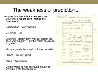 The weakness of prediction...
For your amusement, I share Winston
 Churchill’s report card. Notice the
 comments!!

• Composition – very variable

• Grammar – fair

• Diligence – Began term well but latterly has
 been very naughty! – on the whole has made
 progress.

• Maths – greatly improved, but very uncertain

• French – not very good

• Weak in Geography

• On the whole he has improved though at
 times he is still troublesome
 