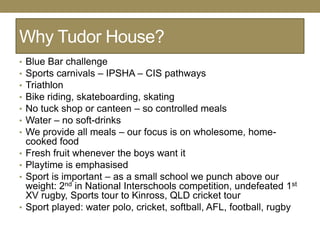 Why Tudor House?
•   Blue Bar challenge
•   Sports carnivals – IPSHA – CIS pathways
•   Triathlon
•   Bike riding, skateboarding, skating
•   No tuck shop or canteen – so controlled meals
•   Water – no soft-drinks
•   We provide all meals – our focus is on wholesome, home-
    cooked food
•   Fresh fruit whenever the boys want it
•   Playtime is emphasised
•   Sport is important – as a small school we punch above our
    weight: 2nd in National Interschools competition, undefeated 1st
    XV rugby, Sports tour to Kinross, QLD cricket tour
•   Sport played: water polo, cricket, softball, AFL, football, rugby
 