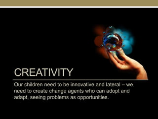 CREATIVITY
Our children need to be innovative and lateral – we
need to create change agents who can adopt and
adapt, seeing problems as opportunities.
 