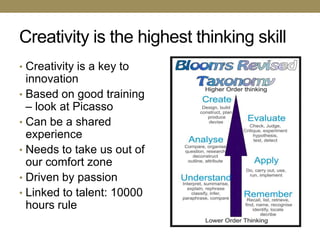 Creativity is the highest thinking skill
• Creativity is a key to
  innovation
• Based on good training
  – look at Picasso
• Can be a shared
  experience
• Needs to take us out of
  our comfort zone
• Driven by passion
• Linked to talent: 10000
  hours rule
 