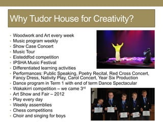 Why Tudor House for Creativity?
•   Woodwork and Art every week
•   Music program weekly
•   Show Case Concert
•   Music Tour
•   Eisteddfod competition
•   IPSHA Music Festival
•   Differentiated learning activities
•   Performances: Public Speaking, Poetry Recital, Red Cross Concert,
    Fancy Dress, Nativity Play, Carol Concert, Year Six Production
•   Dance program in Term 1 with end of term Dance Spectacular
•   Wakakirri competition – we came 3rd
•   Art Show and Fair – 2012
•   Play every day
•   Weekly assemblies
•   Chess competitions
•   Choir and singing for boys
 