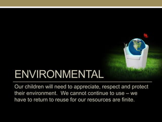 ENVIRONMENTAL
Our children will need to appreciate, respect and protect
their environment. We cannot continue to use – we
have to return to reuse for our resources are finite.
 
