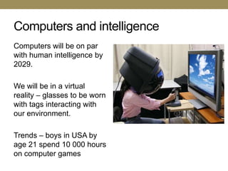 Computers and intelligence
Computers will be on par
with human intelligence by
2029.

We will be in a virtual
reality – glasses to be worn
with tags interacting with
our environment.

Trends – boys in USA by
age 21 spend 10 000 hours
on computer games
 