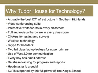 Why Tudor House for Technology?
• Arguably the best ICT infrastructure in Southern Highlands
• Video conferencing suite
• Interactive whiteboards in every classroom
• Full audio-visual hardware in every classroom
• Clickers for testing and surveys
• Wireless technology
• Skype for boarders
• Two full class laptop trolleys for upper primary
• Use of Web2.0 for communication
• Every boy has email address
• Database tracking for progress and reports
• Headmaster is a geek!
• ICT is supported by the full power of The King‘s School
 