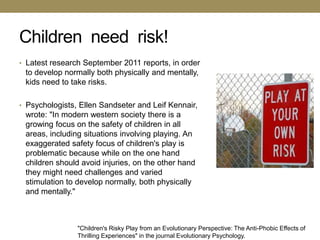 Children need risk!
• Latest research September 2011 reports, in order
 to develop normally both physically and mentally,
 kids need to take risks.

• Psychologists, Ellen Sandseter and Leif Kennair,
 wrote: "In modern western society there is a
 growing focus on the safety of children in all
 areas, including situations involving playing. An
 exaggerated safety focus of children's play is
 problematic because while on the one hand
 children should avoid injuries, on the other hand
 they might need challenges and varied
 stimulation to develop normally, both physically
 and mentally."



                "Children's Risky Play from an Evolutionary Perspective: The Anti-Phobic Effects of
                Thrilling Experiences" in the journal Evolutionary Psychology.
 