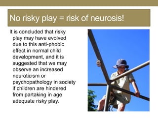No risky play = risk of neurosis!
It is concluded that risky
  play may have evolved
  due to this anti-phobic
  effect in normal child
  development, and it is
  suggested that we may
  observe an increased
  neuroticism or
  psychopathology in society
  if children are hindered
  from partaking in age
  adequate risky play.
 