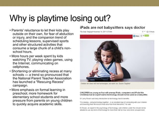 Why is playtime losing out?
• Parents' reluctance to let their kids play
   outside on their own, for fear of abduction
   or injury, and the companion trend of
   scheduling lessons, supervised sports
   and other structured activities that
   consume a large chunk of a child's non-
   school hours.
• More hours per week spent by kids
   watching TV, playing video games, using
   the Internet, communicating on
   cellphones.
• Shortening or eliminating recess at many
   schools — a trend so pronounced that
   the National Parent Teacher Association
   has launched a "Rescuing Recess"
   campaign.
• More emphasis on formal learning in
   preschool, more homework for
   elementary school students and more
   pressure from parents on young children
   to quickly acquire academic skills.
 