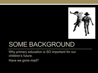 SOME BACKGROUND
Why primary education is SO important for our
children‘s future.
Have we gone mad?
 