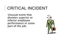 CRITICAL INCIDENT
Unusual event that
denotes superior or
inferior employee
performance in some
part of the job.
 