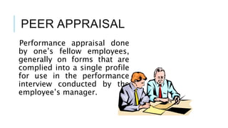 PEER APPRAISAL
Performance appraisal done
by one’s fellow employees,
generally on forms that are
complied into a single profile
for use in the performance
interview conducted by the
employee’s manager.
 