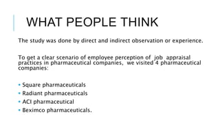 WHAT PEOPLE THINK
The study was done by direct and indirect observation or experience.
To get a clear scenario of employee perception of job appraisal
practices in pharmaceutical companies, we visited 4 pharmaceutical
companies:
 Square pharmaceuticals
 Radiant pharmaceuticals
 ACI pharmaceutical
 Beximco pharmaceuticals.
 