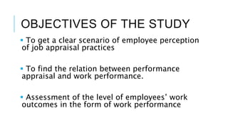 OBJECTIVES OF THE STUDY
 To get a clear scenario of employee perception
of job appraisal practices
 To find the relation between performance
appraisal and work performance.
 Assessment of the level of employees’ work
outcomes in the form of work performance
 