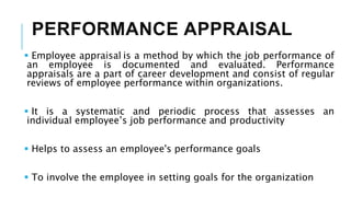 PERFORMANCE APPRAISAL
 Employee appraisal is a method by which the job performance of
an employee is documented and evaluated. Performance
appraisals are a part of career development and consist of regular
reviews of employee performance within organizations.
 It is a systematic and periodic process that assesses an
individual employee’s job performance and productivity
 Helps to assess an employee's performance goals
 To involve the employee in setting goals for the organization
 