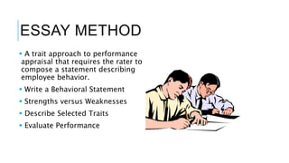 ESSAY METHOD
 A trait approach to performance
appraisal that requires the rater to
compose a statement describing
employee behavior.
 Write a Behavioral Statement
 Strengths versus Weaknesses
 Describe Selected Traits
 Evaluate Performance
 