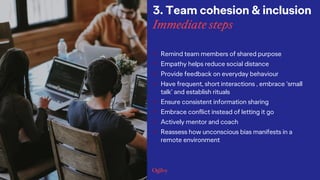 • Remind team members of shared purpose
• Empathy helps reduce social distance
• Provide feedback on everyday behaviour
• Have frequent, short interactions , embrace ‘small
talk’ and establish rituals
• Ensure consistent information sharing
• Embrace conflict instead of letting it go
• Actively mentor and coach
• Reassess how unconscious bias manifests in a
remote environment
3. Team cohesion & inclusion
Immediate steps
 