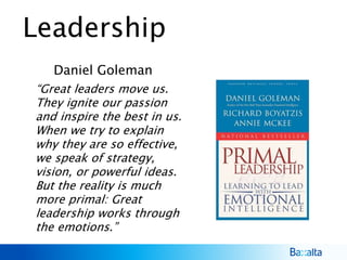 Leadership
Daniel Goleman
“Great leaders move us.
They ignite our passion
and inspire the best in us.
When we try to explain
why they are so effective,
we speak of strategy,
vision, or powerful ideas.
But the reality is much
more primal: Great
leadership works through
the emotions.”
 
