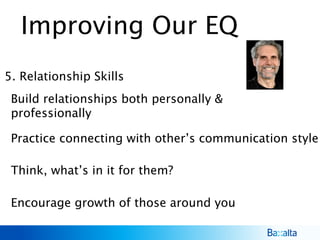 Improving Our EQ
5. Relationship Skills
Build relationships both personally &
professionally
Encourage growth of those around you
Think, what’s in it for them?
Practice connecting with other’s communication style
 