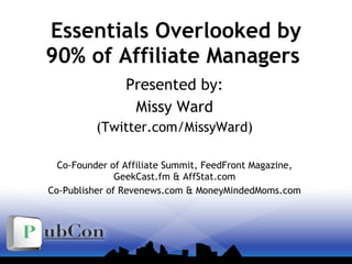 Essentials Overlooked by 90% of Affiliate Managers  Presented by: Missy Ward (Twitter.com/MissyWard) Co-Founder of Affiliate Summit, FeedFront Magazine, GeekCast.fm & AffStat.com Co-Publisher of Revenews.com & MoneyMindedMoms.com 