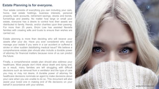 3
Your estate consists of everything you own including your cars,
home, real estate holdings, business interests, personal
property, bank accounts, retirement savings, stocks and bonds,
furnishings and jewelry. No matter how large or small your
estate, everyone has a desire to control how their assets are
distributed to family, friends, and/or charities upon their passing.
For more than 25 years, Drizin Law has assisted Nevada
families with creating wills and trusts to ensure their wishes are
carried out.
Estate planning is more than deciding who will receive your
assets after your die. Have you ever considered who would
manage your estate if you were in a car accident or suffered a
stroke or other sudden debilitating medical issue? We believe a
comprehensive estate plan should also include a durable power
of attorney for financial matters because none of us can predict
the future.
Finally, a comprehensive estate plan should also address your
healthcare. Most people don’t think about death and dying and,
as a result, many families are left struggling with difficult
decisions such as removal from a ventilator and the type of care
you may or may not desire. A durable power of attorney for
healthcare decisions nominate an agent to make decisions about
your care when you are unable to do so. This document will also
assist your loved one in making end of life decisions on your
behalf in accordance with your wishes.
Estate Planning is for everyone. 3
www.Drizinlaw.com
 
