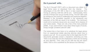7
The Do It Yourself (“DIY”) will is a document you obtain at a
legal forms store or download from the internet. The
advantages of the DIY Will is that it is less expensive then
having an attorney draft the will for you. Unfortunately, there
are lots of things that can go horribly wrong. The DIY Will could
be ambiguous and result in challenges and expensive litigation.
Mistakes in the formalities required in the witnessing and
execution of the Will can result in its invalidity. The document
could omit a residuary clause and, as a result, fail to dispose of
your entire estate. These are only a few of the many potential
pitfalls. If you want to learn more about these types of issues,
simply Google “problems with DIY wills”.
The bottom line is that there is no substitute for legal advice
from an experienced estate planning attorney about how to
prepare your will. It’s no surprise that on-line legal sites for DIY
documents generally contain a disclaimer reminding you that
“XXX is not a law firm and the employees of XXX are not acting
as your attorney.” Then, they hit you with the big one which
states “XXX is not a substitute for the advice of an attorney”!
Do it yourself wills.
www.Drizinlaw.com
 