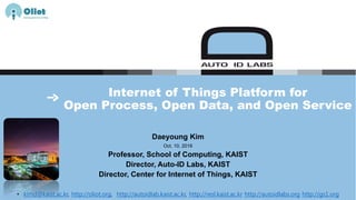 Internet of Things Platform for
Open Process, Open Data, and Open Service
Daeyoung Kim
Oct. 10, 2016
Professor, School of Computing, KAIST
Director, Auto-ID Labs, KAIST
Director, Center for Internet of Things, KAIST
• kimd@kaist.ac.kr, http://oliot.org, http://autoidlab.kaist.ac.kr, http://resl.kaist.ac.kr http://autoidlabs.org http://gs1.org
 