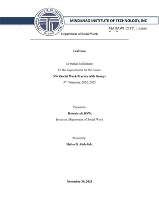 MINDANAO INSTITUTE OF TECHNOLOGY, INC
`
Department of Social Work
_______________________________________________________________
Final Exam
In Partial Fulfillment
Of the requirements for the course
SW (Social Work Practice with Group)
3rd
Trimester, 2022, 2023
Present to
Hasanie ali, RSW,
Insructor, Department of Social Work
Present by:
Halim D. Abdullah,
November 30, 2023
MARAWI CITY, Lanao
Del Sur
 