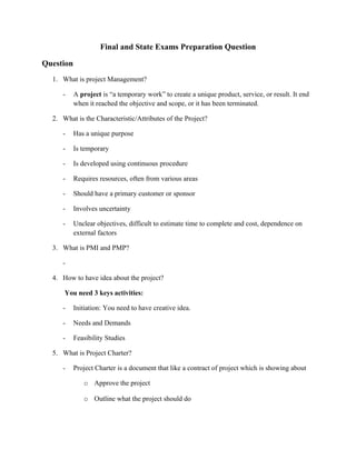 Final and State Exams Preparation Question
Question
1. What is project Management?
- A project is “a temporary work” to create a unique product, service, or result. It end
when it reached the objective and scope, or it has been terminated.
2. What is the Characteristic/Attributes of the Project?
- Has a unique purpose
- Is temporary
- Is developed using continuous procedure
- Requires resources, often from various areas
- Should have a primary customer or sponsor
- Involves uncertainty
- Unclear objectives, difficult to estimate time to complete and cost, dependence on
external factors
3. What is PMI and PMP?
-
4. How to have idea about the project?
You need 3 keys activities:
- Initiation: You need to have creative idea.
- Needs and Demands
- Feasibility Studies
5. What is Project Charter?
- Project Charter is a document that like a contract of project which is showing about
o Approve the project
o Outline what the project should do
 